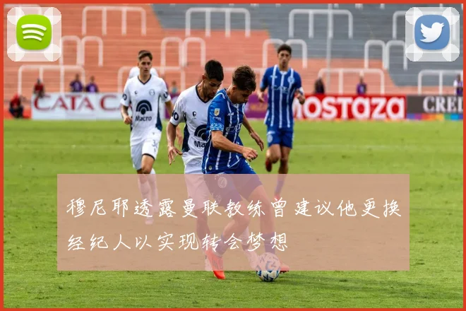 穆尼耶透露曼联教练曾建议他更换经纪人以实现转会梦想