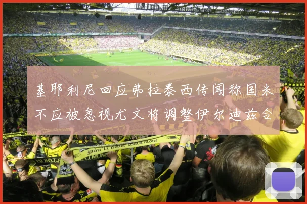 基耶利尼回应弗拉泰西传闻称国米不应被忽视尤文将调整伊尔迪兹合同内容