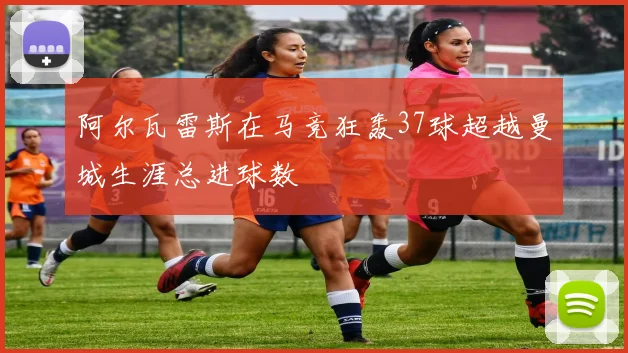 阿尔瓦雷斯在马竞狂轰37球超越曼城生涯总进球数