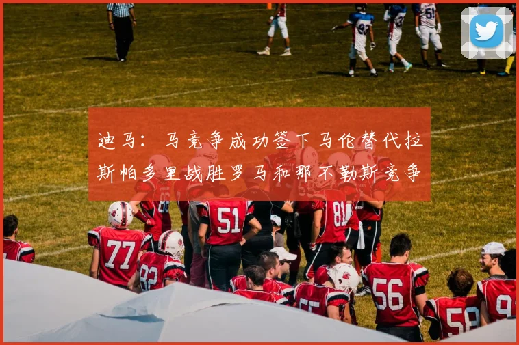 迪马：马竞争成功签下马伦替代拉斯帕多里战胜罗马和那不勒斯竞争