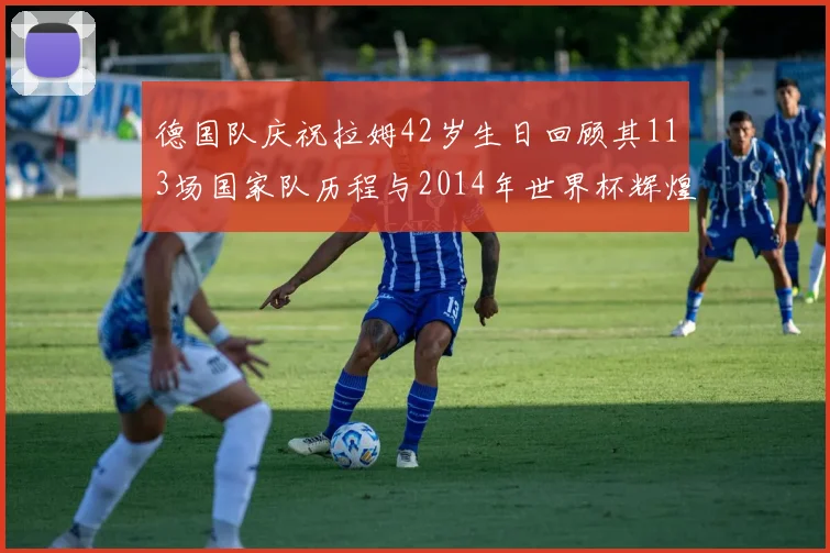 德国队庆祝拉姆42岁生日回顾其113场国家队历程与2014年世界杯辉煌
