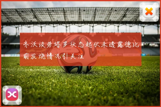 齐沃谈劳塔罗状态起伏未透露德比前发烧情况引关注