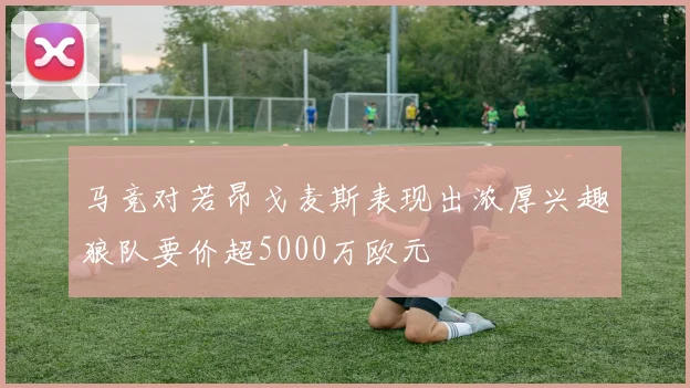 马竞对若昂戈麦斯表现出浓厚兴趣狼队要价超5000万欧元
