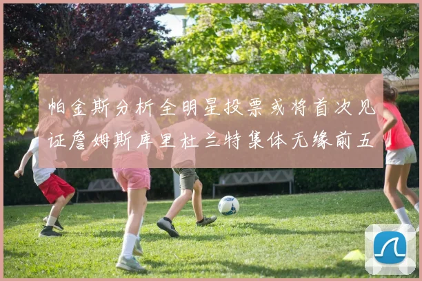 帕金斯分析全明星投票或将首次见证詹姆斯库里杜兰特集体无缘前五