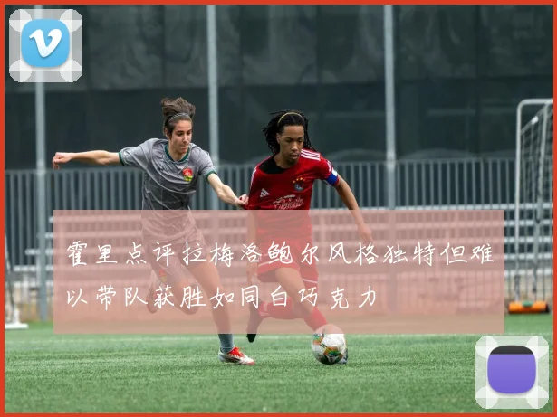 霍里点评拉梅洛鲍尔风格独特但难以带队获胜如同白巧克力