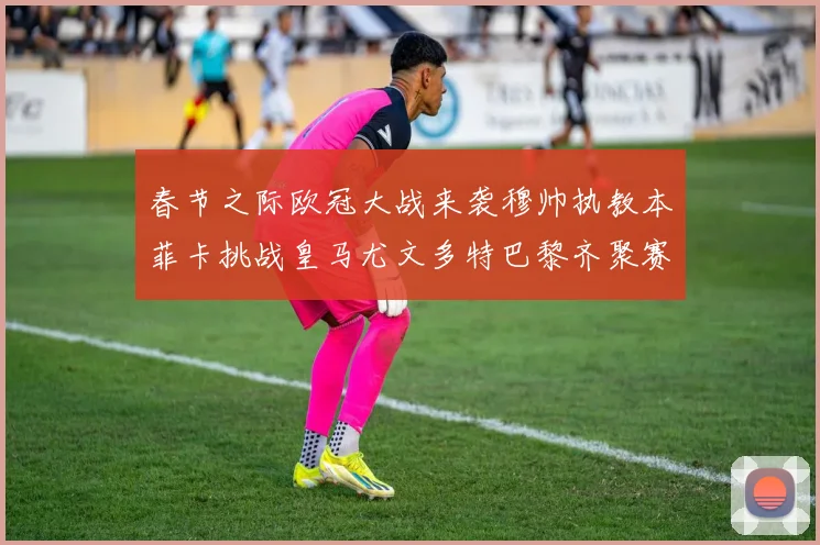 春节之际欧冠大战来袭穆帅执教本菲卡挑战皇马尤文多特巴黎齐聚赛场