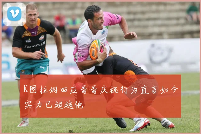 K图拉姆回应哥哥庆祝行为直言如今实力已超越他