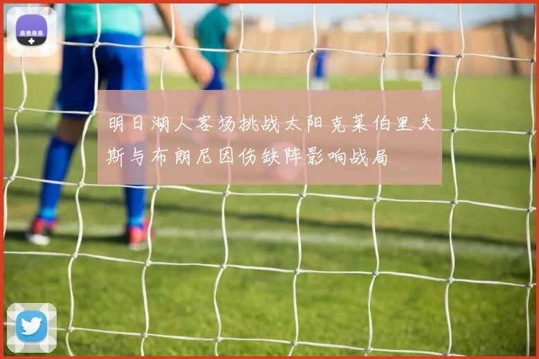 明日湖人客场挑战太阳克莱伯里夫斯与布朗尼因伤缺阵影响战局
