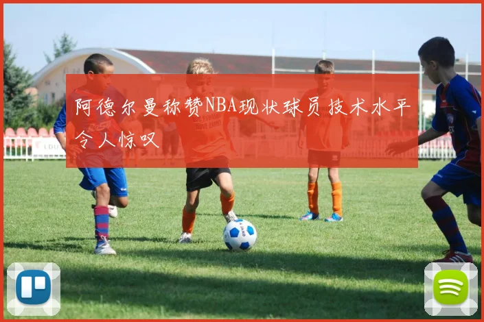 阿德尔曼称赞NBA现状球员技术水平令人惊叹