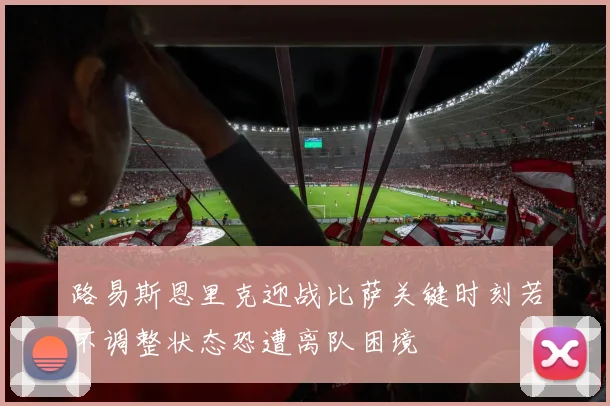 路易斯恩里克迎战比萨关键时刻若不调整状态恐遭离队困境