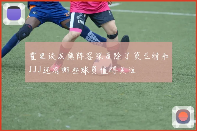 霍里谈灰熊阵容深度除了莫兰特和JJJ还有哪些球员值得关注