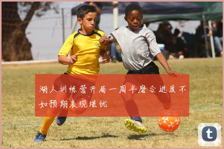 湖人训练营开局一周半磨合进度不如预期表现堪忧