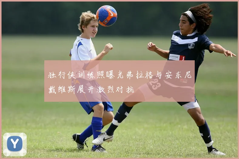 独行侠训练照曝光弗拉格与安东尼戴维斯展开激烈对抗
