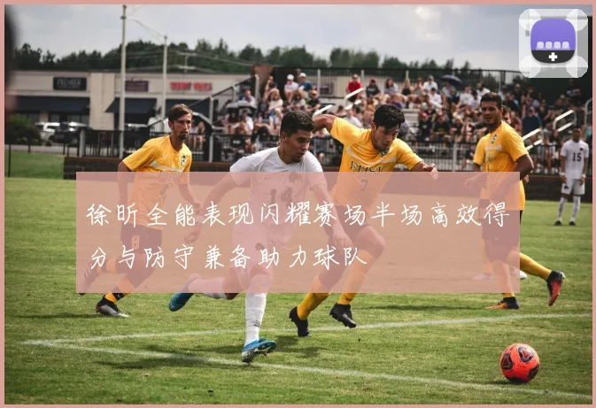 徐昕全能表现闪耀赛场半场高效得分与防守兼备助力球队